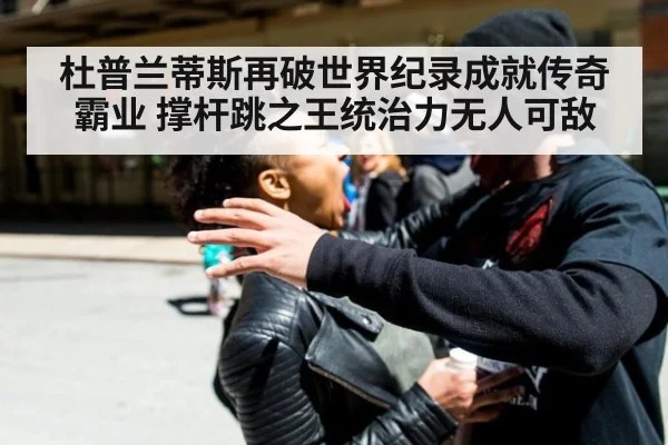 杜普兰蒂斯再破世界纪录成就传奇霸业 撑杆跳之王统治力无人可敌