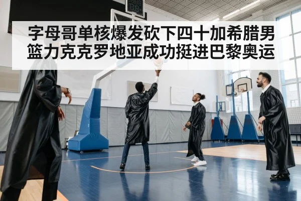 字母哥单核爆发砍下四十加希腊男篮力克克罗地亚成功挺进巴黎奥运